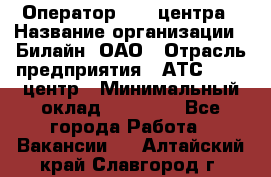 Оператор Call-центра › Название организации ­ Билайн, ОАО › Отрасль предприятия ­ АТС, call-центр › Минимальный оклад ­ 40 000 - Все города Работа » Вакансии   . Алтайский край,Славгород г.